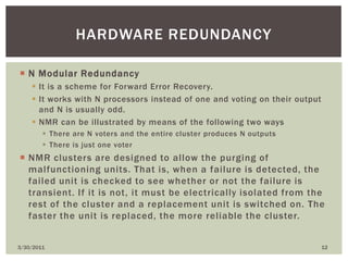 N Modular RedundancyIt is a scheme for Forward Error Recovery.It works with N processors instead of one and voting on their output and N is usually odd.NMR can be illustrated by means of the following two waysThere are N voters and the entire cluster produces N outputsThere is just one voterNMR clusters are designed to allow the purging of malfunctioning units. That is, when a failure is detected, the failed unit is checked to see whether or not the failure is transient. If it is not, it must be electrically isolated from the rest of the cluster and a replacement unit is switched on. The faster the unit is replaced, the more reliable the cluster.4/9/201012Hardware redundancy