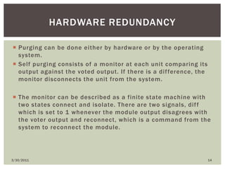Purging can be done either by hardware or by the operating system. Self purging consists of a monitor at each unit comparing its output against the voted output. If there is a difference, the monitor disconnects the unit from the system. The monitor can be described as a finite state machine with two states connect and isolate. There are two signals, diff which is set to 1 whenever the module output disagrees with the voter output and reconnect, which is a command from the system to reconnect the module.4/9/201014Hardware redundancy