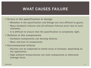Errors in the specification or designMistakes in the specification and Design are very difficult to guard.Many hardware failures and all software failures occur due to such mistakes.It is difficult to ensure that the specification is completely right.Defects in the componentsHardware components can develop defects.Wear and tear of componentsEnvironmental effectsDevices can be subjected to whole array of stresses, depending on the application.High ambient temperatures can melt components or otherwise damage them.4/9/20104What causes failure