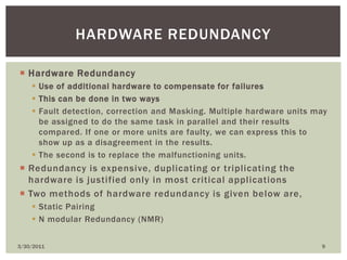 Hardware RedundancyUse of additional hardware to compensate for failuresThis can be done in two waysFault detection, correction and Masking. Multiple hardware units may be assigned to do the same task in parallel and their results compared. If one or more units are faulty, we can express this to show up as a disagreement in the results.The second is to replace the malfunctioning units.Redundancy is expensive, duplicating or triplicating the hardware is justified only in most critical applicationsTwo methods of hardware redundancy is given below are, Static PairingN modular Redundancy (NMR)4/9/20109Hardware redundancy