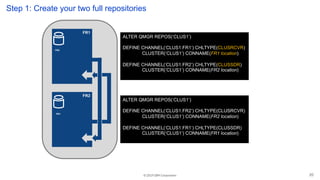 © 2019 IBM Corporation
FR1
Step 1: Create your two full repositories
ALTER QMGR REPOS(‘CLUS1’)
DEFINE CHANNEL(‘CLUS1.FR1’) CHLTYPE(CLUSRCVR)
CLUSTER(‘CLUS1’) CONNAME(FR1 location)
DEFINE CHANNEL(‘CLUS1.FR2’) CHLTYPE(CLUSSDR)
CLUSTER(‘CLUS1’) CONNAME(FR2 location)
FR2
ALTER QMGR REPOS(‘CLUS1’)
DEFINE CHANNEL(‘CLUS1.FR2’) CHLTYPE(CLUSRCVR)
CLUSTER(‘CLUS1’) CONNAME(FR2 location)
DEFINE CHANNEL(‘CLUS1.FR1’) CHLTYPE(CLUSSDR)
CLUSTER(‘CLUS1’) CONNAME(FR1 location)
FR2
FR1
20
 