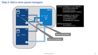 © 2019 IBM Corporation
FR1
FR2
QMGR1
DEFINE CHANNEL(‘CLUS1.QMGR1’)
CHLTYPE(CLUSRCVR)
CLUSTER(‘CLUS1’)
CONNAME(QMGR1 location)
DEFINE CHANNEL(‘CLUS1.FR1’)
CHLTYPE(CLUSSDR)
CLUSTER(‘CLUS1’)
CONNAME(FR1 location)
DEFINE QLOCAL(Q1)
CLUSTER(CLUS1)
Q1
FR2
QMGR1
FR1
QMGR1
Q1@QMGR1 FR1
FR2
Step 2: Add in more queue managers
DISPLAY CLUSQMGR(*)
DISPLAY QCLUSTER(*)Q1@QMGR1
21
 