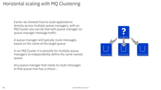 © 2019 IBM Corporation
Horizontal scaling with MQ Clustering
26
Queue Manager Queue Manager Queue Manager
Queue Manager
Earlier we showed how to scale applications
directly across multiple queue managers, with an
MQ Cluster you can do that with queue manager-to-
queue manager message traffic.
A queue manager will typically route messages
based on the name of the target queue
In an MQ Cluster it is possible for multiple queue
managers to independently define the same named
queue
Any queue manager that needs to route messages
to that queue now has a choice…
?
 