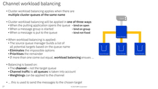 © 2019 IBM Corporation
Channel workload balancing
27
App 1App 1Client
Queue Manager Queue Manager Queue Manager
Queue Manager
• Cluster workload balancing applies when there are
multiple cluster queues of the same name
• Cluster workload balancing will be applied in one of three ways:
• When the putting application opens the queue - bind on open
• When a message group is started - bind on group
• When a message is put to the queue - bind not fixed
• When workload balancing is applied:
• The source queue manager builds a list of
all potential targets based on the queue name
• Eliminates the impossible options
• Prioritises the remainder
• If more than one come out equal, workload balancing ensues …
• Balancing is based on:
• The channel – not the target queue
• Channel traffic to all queues is taken into account
• Weightings can be applied to the channel
• … this is used to send the messages to the chosen target
 