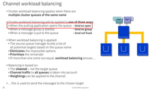 © 2019 IBM Corporation
• Cluster workload balancing applies when there are
multiple cluster queues of the same name
• Cluster workload balancing will be applied in one of three ways:
• When the putting application opens the queue - bind on open
• When a message group is started - bind on group
• When a message is put to the queue - bind not fixed
• When workload balancing is applied:
• The source queue manager builds a list of
all potential targets based on the queue name
• Eliminates the impossible options
• Prioritises the remainder
• If more than one come out equal, workload balancing ensues …
• Balancing is based on:
• The channel – not the target queue
• Channel traffic to all queues is taken into account
• Weightings can be applied to the channel
• … this is used to send the messages to the chosen target
Channel workload balancing
28
Client
Queue Manager Queue Manager Queue Manager
Queue Manager
Client
 