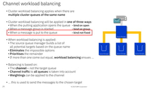 © 2019 IBM Corporation
• Cluster workload balancing applies when there are
multiple cluster queues of the same name
• Cluster workload balancing will be applied in one of three ways:
• When the putting application opens the queue - bind on open
• When a message group is started - bind on group
• When a message is put to the queue - bind not fixed
• When workload balancing is applied:
• The source queue manager builds a list of
all potential targets based on the queue name
• Eliminates the impossible options
• Prioritises the remainder
• If more than one come out equal, workload balancing ensues …
• Balancing is based on:
• The channel – not the target queue
• Channel traffic to all queues is taken into account
• Weightings can be applied to the channel
• … this is used to send the messages to the chosen target
Channel workload balancing
29
App 1App 1Client
Queue Manager Queue Manager Queue Manager
Queue Manager
 