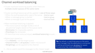 © 2019 IBM Corporation
• Cluster workload balancing applies when there are
multiple cluster queues of the same name
• Cluster workload balancing will be applied in one of three ways:
• When the putting application opens the queue - bind on open
• When a message group is started - bind on group
• When a message is put to the queue - bind not fixed
• When workload balancing is applied:
• The source queue manager builds a list of
all potential targets based on the queue name
• Eliminates the impossible options
• Prioritises the remainder
• If more than one come out equal, workload balancing ensues …
• Balancing is based on:
• The channel – not the target queue
• Channel traffic to all queues is taken into account
• Weightings can be applied to the channel
• … this is used to send the messages to the chosen target
Channel workload balancing
30
App 1App 1Client
Queue Manager Queue Manager Queue Manager
Queue Manager
Tip: By default, a matching queue on the same
queue manager that the application is connected
to will be prioritized over all others for speed.
To overcome that, look at CLWLUSEQ
 