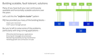 © 2019 IBM Corporation
Building scalable, fault tolerant, solutions
Many of you have built your own continuously
available and horizontally scalable solutions over
the years
Let’s call this the “uniform cluster” pattern
MQ has provided you many of the building blocks -
Client auto-reconnect
CCDT queue manager groups
But you’re left to solve some of the problems,
particularly with long running applications -
Efficiently distributing your applications
Ensuring all messages are processed
Maintaining availability during maintenance
Handling growth and contraction of scale
App App App
decoupled
AppApp
33
 