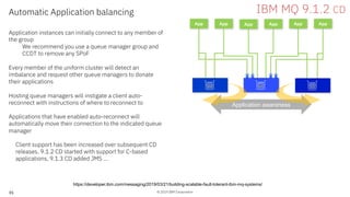 © 2019 IBM Corporation
Application awareness
35
App App
Automatic Application balancing
Application instances can initially connect to any member of
the group
We recommend you use a queue manager group and
CCDT to remove any SPoF
Every member of the uniform cluster will detect an
imbalance and request other queue managers to donate
their applications
Hosting queue managers will instigate a client auto-
reconnect with instructions of where to reconnect to
Applications that have enabled auto-reconnect will
automatically move their connection to the indicated queue
manager
Client support has been increased over subsequent CD
releases. 9.1.2 CD started with support for C-based
applications, 9.1.3 CD added JMS …
App App App App
IBM MQ 9.1.2 CD
https://developer.ibm.com/messaging/2019/03/21/building-scalable-fault-tolerant-ibm-mq-systems/
 