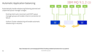 © 2019 IBM Corporation36
App App
Automatic Application balancing
Automatically handle rebalancing following planned and
unplanned queue manager outages
Existing client auto-reconnect and CCDT queue
manager groups will enable initial re-connection on
failure
Uniform Cluster rebalancing will enable automatic
rebalancing on recovery
App App App App
IBM MQ 9.1.2 CD
https://developer.ibm.com/messaging/2019/03/21/building-scalable-fault-tolerant-ibm-mq-systems/
 