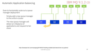 © 2019 IBM Corporation
Automatic Application balancing
37
App App App App App App
IBM MQ 9.1.2 CD
Even to horizontally scale out a queue
manager deployment
Simply add a new queue manager
to the uniform cluster
The new queue manager will
detect an imbalance of
applications and request its fair
share
https://developer.ibm.com/messaging/2019/03/21/building-scalable-fault-tolerant-ibm-mq-systems/
 