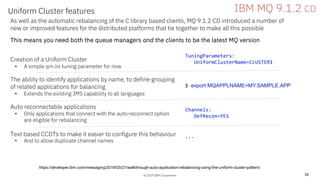 © 2019 IBM Corporation
Uniform Cluster features
38
IBM MQ 9.1.2 CD
As well as the automatic rebalancing of the C library based clients, MQ 9.1.2 CD introduced a number of
new or improved features for the distributed platforms that tie together to make all this possible
This means you need both the queue managers and the clients to be the latest MQ version
Creation of a Uniform Cluster
• A simple qm.ini tuning parameter for now
The ability to identify applications by name, to define grouping
of related applications for balancing
• Extends the existing JMS capability to all languages
Auto reconnectable applications
• Only applications that connect with the auto-reconnect option
are eligible for rebalancing
Text based CCDTs to make it easier to configure this behaviour
• And to allow duplicate channel names
TuningParameters:
UniformClusterName=CLUSTER1
$ export MQAPPLNAME=MY.SAMPLE.APP
https://developer.ibm.com/messaging/2019/03/21/walkthrough-auto-application-rebalancing-using-the-uniform-cluster-pattern/
...
Channels:
DefRecon=YES
 