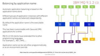 © 2019 IBM Corporation39
Balancing by application name
Automatic application balancing is based on the
application name alone
Different groups of application instances with different
application names are balanced independently
By default the application name is the executable
name
This has been customisable with Java and JMS
applications for a while
MQ 9.1.2 CD clients have extended this to other
programming languages
For example C, .NET, XMS, …
Application name can be set either programmatically
or as an environment override
App App App App App App
IBM MQ 9.1.2 CD
https://www.ibm.com/support/knowledgecenter/en/SSFKSJ_9.1.0/com.ibm.mq.dev.doc/q132920_.htm
App App App App
App App
 