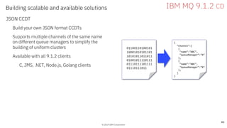 © 2019 IBM Corporation
Building scalable and available solutions
JSON CCDT
Build your own JSON format CCDTs
Supports multiple channels of the same name
on different queue managers to simplify the
building of uniform clusters
Available with all 9.1.2 clients
C, JMS, .NET, Node.js, Golang clients
© 2019 IBM Corporation
40
IBM MQ 9.1.2 CD
01100110100101
10001010101101
10101011011011
01001011110111
01110111101111
01110111011
{
“channel”:[
{
“name”:”ABC”,
”queueManager”:”A”
},
{
“name”:”ABC”,
”queueManager”:”B”
},
]
}
 