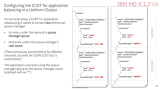 © 2019 IBM Corporation
Configuring the CCDT for application
balancing in a Uniform Cluster
To correctly setup a CCDT for application
rebalancing it needs to contain two entries per
queue manager:
• An entry under the name of a queue
manager group
• And entry under the queue manager’s
real name
(These previously would need to be different
channels, but with the JSON CCDT this is
unnecessary)
The application connects using the queue
manager group as the queue manager name
(prefixed with an ‘*’)
© 2019 IBM Corporation
41
IBM MQ 9.1.2 CD
{
"channel":
[
{
"name": ”SVRCONN.CHANNEL",
"type": "clientConnection”
"clientConnection":
{
"connection":
[
{
"host": ”host1",
"port": 1414
}
],
"queueManager": "ANY_QM”
},
},
{
"name": ”SVRCONN.CHANNEL",
"type": "clientConnection”
"clientConnection":
{
"connection":
[
{
"host": ”host2",
"port": 1414
}
],
"queueManager": "ANY_QM”
},
},
…
…
{
"name": ”SVRCONN.CHANNEL",
"type": "clientConnection”
"clientConnection":
{
"connection":
[
{
"host": ”host1",
"port": 1414
}
],
"queueManager": ”QMGR1”
},
},
{
"name": ”SVRCONN.CHANNEL",
"type": "clientConnection”
"clientConnection":
{
"connection":
[
{
"host": ”host2",
"port": 1414
}
],
"queueManager": ”QMGR2”
},
}
]
}
QMGR1QMGR2
 