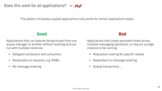 © 2019 IBM Corporation
Does this work for all applications?
This pattern of loosely coupled applications only works for certain applications styles.
43
- no
Good
Applications that can tolerate being moved from one
queue manager to another without realising and can
run with multiple instances
• Datagram producers and consumers
• Responders to requests, e.g. MDBs
• No message ordering
Bad
Applications that create persistent state across
multiple messaging operations, or require a single
instance to be running
• Requestors waiting for specific replies
• Dependant on message ordering
• Global transactions …
 