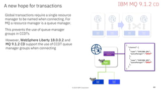 © 2019 IBM Corporation
A new hope for transactions
44
© 2019 IBM Corporation
Global transactions require a single resource
manager to be named when connecting. For
MQ a resource manager is a queue manager.
This prevents the use of queue manager
groups in CCDTs
However, WebSphere Liberty 18.0.0.2 and
MQ 9.1.2 CD support the use of CCDT queue
manager groups when connecting
IBM MQ 9.1.2 CD
App
ConnectionFactory
GROUP
{
“channel”:[
{
“name”:”SVRCONN.QM1”,
”queueManager”:”GROUP”
},
{
“name”:”SVRCONN.QM2”,
”queueManager”:”GROUP”
},
]
}
 