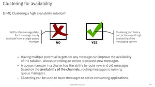 © 2019 IBM Corporation
Clustering for availability
Is MQ Clustering a high availability solution?
46
NO YES
– Having multiple potential targets for any message can improve the availability
of the solution, always providing an option to process new messages.
– A queue manager in a cluster has the ability to route new and old messages
based on the availability of the channels, routing messages to running
queue managers.
– Clustering can be used to route messages to active consuming applications.
Not for the message data.
Each message is only
available from a single queue
manager
Clustering can form a
part of the overall high
availability of the
messaging system
 