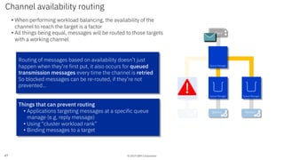 © 2019 IBM Corporation
Channel availability routing
47
• When performing workload balancing, the availability of the
channel to reach the target is a factor
• All things being equal, messages will be routed to those targets
with a working channel
Things that can prevent routing
• Applications targeting messages at a specific queue
manage (e.g. reply message)
• Using “cluster workload rank”
• Binding messages to a target
Routing of messages based on availability doesn’t just
happen when they’re first put, it also occurs for queued
transmission messages every time the channel is retried
So blocked messages can be re-routed, if they’re not
prevented…
ServiceService
App 1App 1Client
Service
Queue Manager Queue Manager Queue Manager
Queue Manager
 