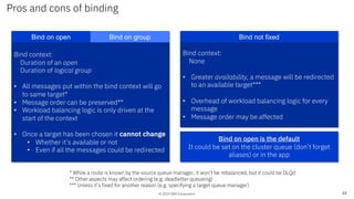© 2019 IBM Corporation
Pros and cons of binding
48
Bind context:
Duration of an open
Duration of logical group
• All messages put within the bind context will go
to same target*
• Message order can be preserved**
• Workload balancing logic is only driven at the
start of the context
• Once a target has been chosen it cannot change
• Whether it’s available or not
• Even if all the messages could be redirected
Bind on open Bind on group
Bind context:
None
• Greater availability, a message will be redirected
to an available target***
• Overhead of workload balancing logic for every
message
• Message order may be affected
Bind not fixed
Bind on open is the default
It could be set on the cluster queue (don’t forget
aliases) or in the app
* While a route is known by the source queue manager, it won’t be rebalanced, but it could be DLQd
** Other aspects may affect ordering (e.g. deadletter queueing)
*** Unless it’s fixed for another reason (e.g. specifying a target queue manager)
 