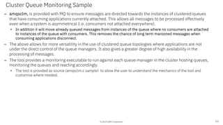 © 2019 IBM Corporation
Cluster Queue Monitoring Sample
– amqsclm, is provided with MQ to ensure messages are directed towards the instances of clustered queues
that have consuming applications currently attached. This allows all messages to be processed effectively
even when a system is asymmetrical (i.e. consumers not attached everywhere).
• In addition it will move already queued messages from instances of the queue where no consumers are attached
to instances of the queue with consumers. This removes the chance of long term marooned messages when
consuming applications disconnect.
– The above allows for more versatility in the use of clustered queue topologies where applications are not
under the direct control of the queue managers. It also gives a greater degree of high availability in the
processing of messages.
– The tool provides a monitoring executable to run against each queue manager in the cluster hosting queues,
monitoring the queues and reacting accordingly.
• The tool is provided as source (amqsclm.c sample) to allow the user to understand the mechanics of the tool and
customise where needed.
53
 