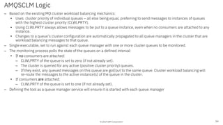 © 2019 IBM Corporation
AMQSCLM Logic
– Based on the existing MQ cluster workload balancing mechanics:
• Uses cluster priority of individual queues – all else being equal, preferring to send messages to instances of queues
with the highest cluster priority (CLWLPRTY).
• Using CLWLPRTY always allows messages to be put to a queue instance, even when no consumers are attached to any
instance.
• Changes to a queue’s cluster configuration are automatically propagated to all queue managers in the cluster that are
workload balancing messages to that queue.
– Single executable, set to run against each queue manager with one or more cluster queues to be monitored.
– The monitoring process polls the state of the queues on a defined interval:
• If no consumers are attached:
– CLWLPRTY of the queue is set to zero (if not already set).
– The cluster is queried for any active (positive cluster priority) queues.
– If they exist, any queued messages on this queue are got/put to the same queue. Cluster workload balancing will
re-route the messages to the active instance(s) of the queue in the cluster.
• If consumers are attached:
– CLWLPRTY of the queue is set to one (if not already set).
– Defining the tool as a queue manager service will ensure it is started with each queue manager
54
 