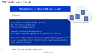 © 2019 IBM Corporation
MQ Clusters and Clouds
Not quite…
58
“Cloud platforms provide all an MQ cluster can do”
Clouds often provide cluster-like capability:
Directory services and routing
Network workload balancing
Great for stateless workload balancing
Can be good for balancing unrestricted clients across multiple
But where state is involved, such as reliably sending messages from one
queue manager to another without risking message loss or duplication,
such routing isn’t enough
That’s still the job of an MQ cluster…
 