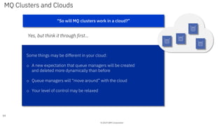 © 2019 IBM Corporation
MQ Clusters and Clouds
Yes, but think it through first…
59
“So will MQ clusters work in a cloud?”
Some things may be different in your cloud:
o A new expectation that queue managers will be created
and deleted more dynamically than before
o Queue managers will “move around” with the cloud
o Your level of control may be relaxed
 