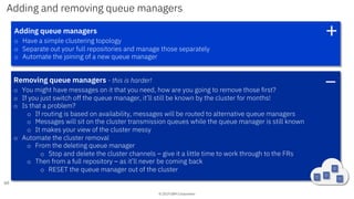 © 2019 IBM Corporation
Adding and removing queue managers
60
Adding queue managers
o Have a simple clustering topology
o Separate out your full repositories and manage those separately
o Automate the joining of a new queue manager
+
Removing queue managers - this is harder!
o You might have messages on it that you need, how are you going to remove those first?
o If you just switch off the queue manager, it’ll still be known by the cluster for months!
o Is that a problem?
o If routing is based on availability, messages will be routed to alternative queue managers
o Messages will sit on the cluster transmission queues while the queue manager is still known
o It makes your view of the cluster messy
o Automate the cluster removal
o From the deleting queue manager
o Stop and delete the cluster channels – give it a little time to work through to the FRs
o Then from a full repository – as it’ll never be coming back
o RESET the queue manager out of the cluster
_
 