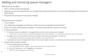 © 2019 IBM Corporation
Adding and removing queue managers
Adding queue managers
– Have a simple clustering topology
– Separate out your full repositories and manage those separately (there’s no need to be adding and removing them
dynamically)
– Automate the joining of a new queue manager
Removing queue managers
– That’s harder!
– You might have messages on it that you need, how are you going to remove those?
– If you just switch off the queue manager, it’ll still be known by the cluster for months!
– Is that a problem?
• If routing is based on availability, messages will be routed to alternative queue managers
– Unless there’s no other choice (e.g. replies being targeted to this queue manager, or no other queue of the same name in the cluster)
• Messages will sit on the cluster transmission queues while the queue manager is still known
– If it had been removed those messages would have failed, or be moved to a DLQ
• Having defunct queue managers still known in the cluster might make your monitoring and problem determination harder
– Automate the cluster removal
• From the deleting queue manager
– Stop and delete the cluster channels – give it a little time to work through to the FRs
• Or from a full repository – as it’ll never be coming back
– RESET the queue manager out of the cluster
61
 