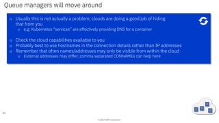 © 2019 IBM Corporation
Queue managers will move around
62
o Usually this is not actually a problem, clouds are doing a good job of hiding
that from you
o e.g. Kubernetes “services” are effectively providing DNS for a container
o Check the cloud capabilities available to you
o Probably best to use hostnames in the connection details rather than IP addresses
o Remember that often names/addresses may only be visible from within the cloud
o External addresses may differ, comma separated CONNAMEs can help here
 