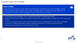 © 2019 IBM Corporation
Control over the cluster
63
Keep it simple
In a potentially self service world, where new applications need their own queue manager, overall
control of configuring everything in the cluster is not desirable. To prevent chaos don’t just pick up
your bespoke, on-prem, cluster topology and put it in the cloud – re-think it:
o Simplify the cluster topology, do you really need all those overlapping clusters?
o Make sure the cluster infrastructure (the full repositories, gateway queue managers) are still under your
control
o Script the joining/leaving a cluster and automate this with the deployment of new queue managers
o A cluster is a shared namespace, enforce naming conventions on cluster queues and topics
o Use your full repositories as a view across the cluster
 