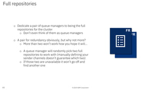 © 2019 IBM Corporation
Full repositories
65
o Dedicate a pair of queue managers to being the full
repositories for the cluster
o Don’t even think of them as queue managers
o A pair for redundancy obviously, but why not more?
o More than two won’t work how you hope it will…
o A queue manager will randomly pick two full
repositories to work with (manually defining your
sender channels doesn’t guarantee which two)
o If those two are unavailable it won’t go off and
find another one
FR
QMGRFR
 