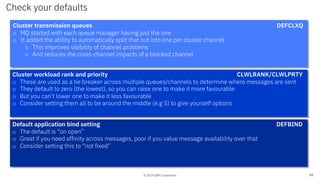 © 2019 IBM Corporation
Check your defaults
66
Cluster transmission queues DEFCLXQ
o MQ started with each queue manager having just the one
o It added the ability to automatically split that out into one per cluster channel
o This improves visibility of channel problems
o And reduces the cross-channel impacts of a blocked channel
Cluster workload rank and priority CLWLRANK/CLWLPRTY
o These are used as a tie breaker across multiple queues/channels to determine where messages are sent
o They default to zero (the lowest), so you can raise one to make it more favourable
o But you can’t lower one to make it less favourable
o Consider setting them all to be around the middle (e.g 5) to give yourself options
Default application bind setting DEFBIND
o The default is “on open”
o Great if you need affinity across messages, poor if you value message availability over that
o Consider setting this to “not fixed”
 