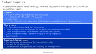 © 2019 IBM Corporation
Problem diagnosis
Cluster queues are not visible where you think they should be, or messages sit on a transmission
queue for no reason…
68
It’s often:
o A break in communication between queue managers
o Check the PR->FR and FR->PR channels
o A config issue
o Check the host of the resource and that the queue manager has correctly joined the cluster
What to check:
o Configuration – double check the cluster names
o Queue manager cluster knowledge – are the queue managers known to the FRs?
o Queue manager channels – check the PR->FR and FR->PR channels
o Queue manager error logs – look for messages about expiring objects
o System queues - …
Sequence of diagnosis steps:
o Check the queue manager where the cluster definitions live
o Check all the full repositories
o Check the queue manager where you’re sending the messages from
 