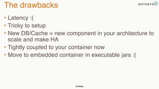 @chbatey
The drawbacks
• Latency :(
• Tricky to setup
• New DB/Cache = new component in your architecture to
scale and make HA
• Tightly coupled to your container now
• Move to embedded container in executable jars :(
 