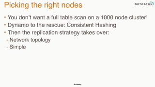 @chbatey
Picking the right nodes
• You don’t want a full table scan on a 1000 node cluster!
• Dynamo to the rescue: Consistent Hashing
• Then the replication strategy takes over:
- Network topology
- Simple
 