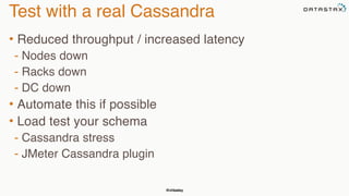 @chbatey
Test with a real Cassandra
• Reduced throughput / increased latency
- Nodes down
- Racks down
- DC down
• Automate this if possible
• Load test your schema
- Cassandra stress
- JMeter Cassandra plugin
 