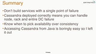@chbatey
Summary
•Don’t build services with a single point of failure
•Cassandra deployed correctly means you can handle
node, rack and entire DC failure
•Know when to pick availability over consistency
•Accessing Cassandra from Java is boringly easy so I left
it out
 