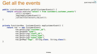 @chbatey
Get all the events
public List<CustomerEvent> getAllCustomerEvents() { 
return session.execute("select * from customers.customer_events") 
.all().stream() 
.map(mapCustomerEvent()) 
.collect(Collectors.toList()); 
}
private Function<Row, CustomerEvent> mapCustomerEvent() { 
return row -> new CustomerEvent( 
row.getString("customer_id"), 
row.getUUID("time"), 
row.getString("staff_id"), 
row.getString("store_type"), 
row.getString("event_type"), 
row.getMap("tags", String.class, String.class)); 
}
 