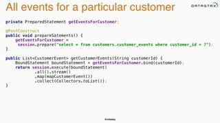 @chbatey
All events for a particular customer
private PreparedStatement getEventsForCustomer; 
 
@PostConstruct 
public void prepareSatements() { 
getEventsForCustomer =
session.prepare("select * from customers.customer_events where customer_id = ?"); 
} 
 
public List<CustomerEvent> getCustomerEvents(String customerId) { 
BoundStatement boundStatement = getEventsForCustomer.bind(customerId); 
return session.execute(boundStatement)
.all().stream() 
.map(mapCustomerEvent()) 
.collect(Collectors.toList()); 
}
 