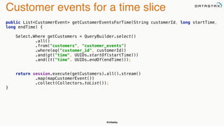 @chbatey
Customer events for a time slice
public List<CustomerEvent> getCustomerEventsForTime(String customerId, long startTime,
long endTime) {
 
Select.Where getCustomers = QueryBuilder.select() 
.all() 
.from("customers", "customer_events") 
.where(eq("customer_id", customerId)) 
.and(gt("time", UUIDs.startOf(startTime))) 
.and(lt("time", UUIDs.endOf(endTime))); 
 
 
return session.execute(getCustomers).all().stream() 
.map(mapCustomerEvent()) 
.collect(Collectors.toList()); 
}
 