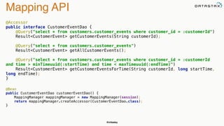 @chbatey
Mapping API
@Accessor 
public interface CustomerEventDao { 
@Query("select * from customers.customer_events where customer_id = :customerId") 
Result<CustomerEvent> getCustomerEvents(String customerId); 
 
@Query("select * from customers.customer_events") 
Result<CustomerEvent> getAllCustomerEvents(); 
 
@Query("select * from customers.customer_events where customer_id = :customerId
and time > minTimeuuid(:startTime) and time < maxTimeuuid(:endTime)") 
Result<CustomerEvent> getCustomerEventsForTime(String customerId, long startTime,
long endTime); 
}
 
@Bean 
public CustomerEventDao customerEventDao() { 
MappingManager mappingManager = new MappingManager(session); 
return mappingManager.createAccessor(CustomerEventDao.class); 
}
 
