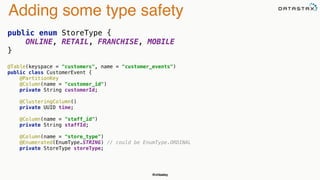 @chbatey
Adding some type safety
public enum StoreType { 
ONLINE, RETAIL, FRANCHISE, MOBILE 
}
@Table(keyspace = "customers", name = "customer_events") 
public class CustomerEvent { 
@PartitionKey 
@Column(name = "customer_id") 
private String customerId; 
 
@ClusteringColumn() 
private UUID time; 
 
@Column(name = "staff_id") 
private String staffId; 
 
@Column(name = "store_type") 
@Enumerated(EnumType.STRING) // could be EnumType.ORDINAL 
private StoreType storeType; 
 