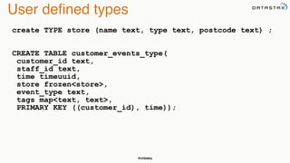 @chbatey
User deﬁned types
create TYPE store (name text, type text, postcode text) ; 
 
 
CREATE TABLE customer_events_type(
customer_id text,
staff_id text,
time timeuuid,
store frozen<store>,
event_type text,
tags map<text, text>,
PRIMARY KEY ((customer_id), time)); 
 