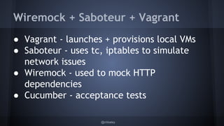 Wiremock + Saboteur + Vagrant 
● Vagrant - launches + provisions local VMs 
● Saboteur - uses tc, iptables to simulate 
@chbatey 
network issues 
● Wiremock - used to mock HTTP 
dependencies 
● Cucumber - acceptance tests 
 