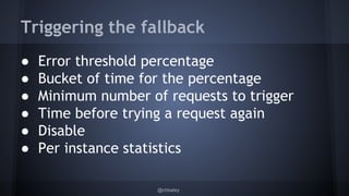 Triggering the fallback 
● Error threshold percentage 
● Bucket of time for the percentage 
● Minimum number of requests to trigger 
● Time before trying a request again 
● Disable 
● Per instance statistics 
@chbatey 
 