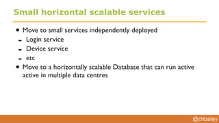 @chbatey
Small horizontal scalable services
• Move to small services independently deployed
- Login service
- Device service
- etc
• Move to a horizontally scalable Database that can run active
active in multiple data centres
 