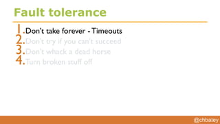 @chbatey
Fault tolerance
1.Don’t take forever - Timeouts
2.Don’t try if you can’t succeed
3.Don’t whack a dead horse
4.Turn broken stuff off
 