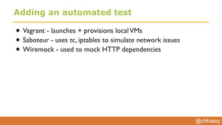 @chbatey
Adding an automated test
• Vagrant - launches + provisions localVMs
• Saboteur - uses tc, iptables to simulate network issues
• Wiremock - used to mock HTTP dependencies
 